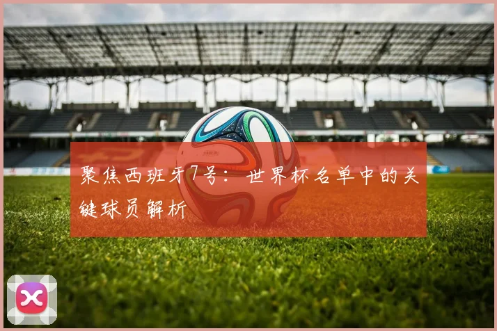聚焦西班牙7号：世界杯名单中的关键球员解析
