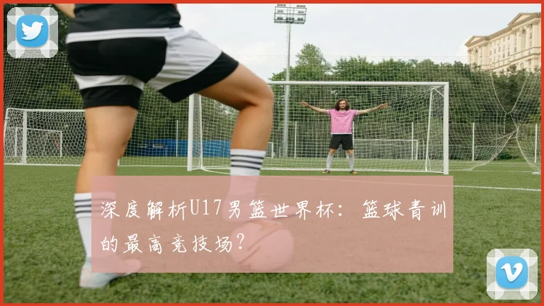 深度解析U17男篮世界杯：篮球青训的最高竞技场？