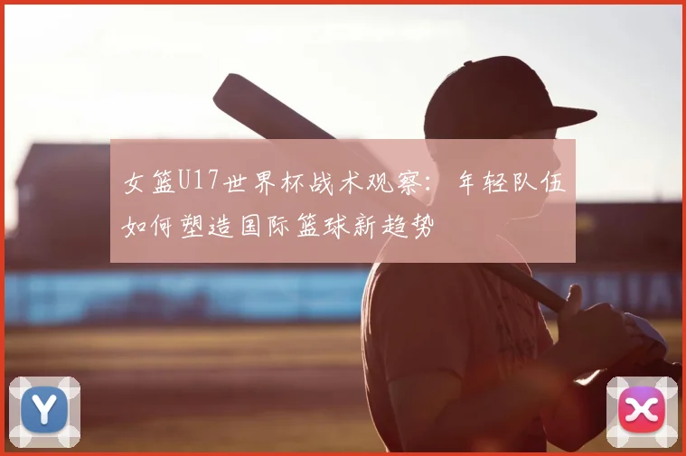 女篮U17世界杯战术观察：年轻队伍如何塑造国际篮球新趋势