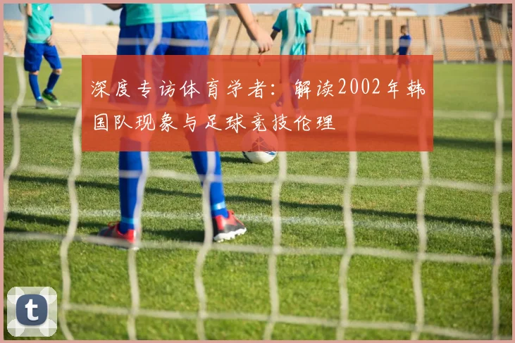 深度专访体育学者：解读2002年韩国队现象与足球竞技伦理