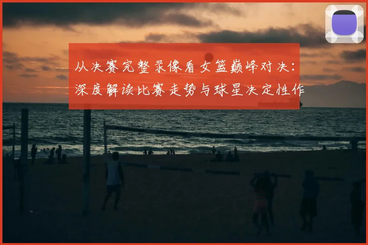 从决赛完整录像看女篮巅峰对决:深度解读比赛走势与球星决定性作用
