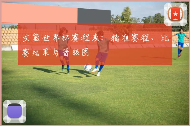 女篮世界杯赛程表：精准赛程、比赛结果与晋级图