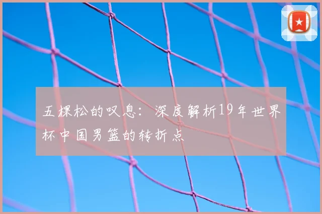 五棵松的叹息：深度解析19年世界杯中国男篮的转折点