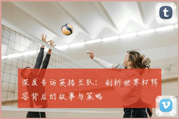 深度专访英格兰队：剖析世界杯阵容背后的故事与策略