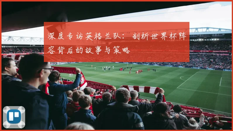 深度专访英格兰队：剖析世界杯阵容背后的故事与策略