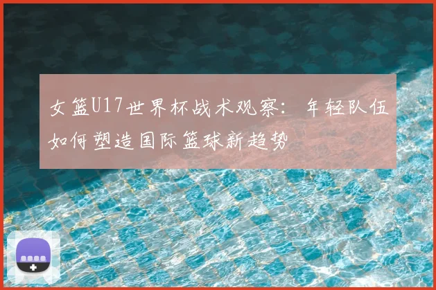 女篮U17世界杯战术观察：年轻队伍如何塑造国际篮球新趋势