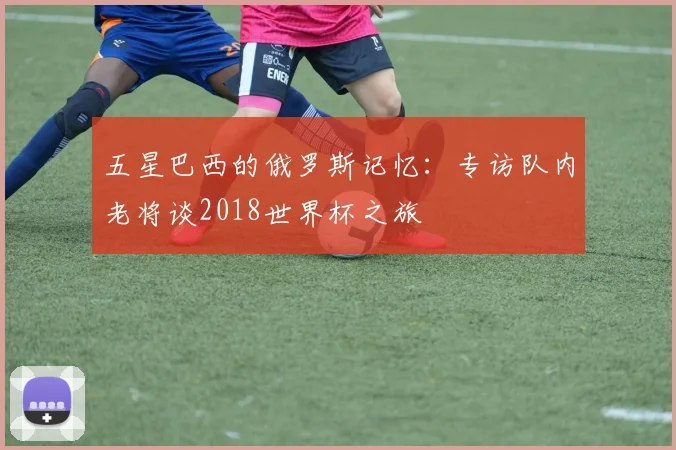 五星巴西的俄罗斯记忆：专访队内老将谈2018世界杯之旅