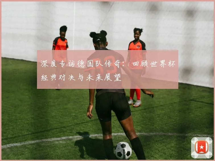 深度专访德国队传奇：回顾世界杯经典对决与未来展望