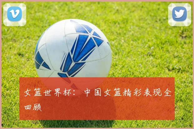 女篮世界杯：中国女篮精彩表现全回顾