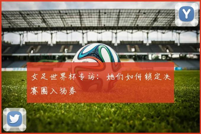 女足世界杯专访：她们如何锁定决赛圈入场券